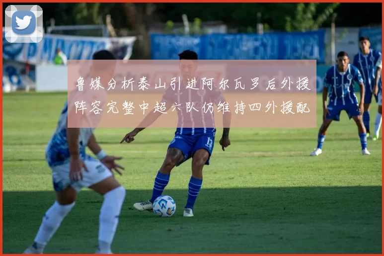 鲁媒分析泰山引进阿尔瓦罗后外援阵容完整中超六队仍维持四外援配置