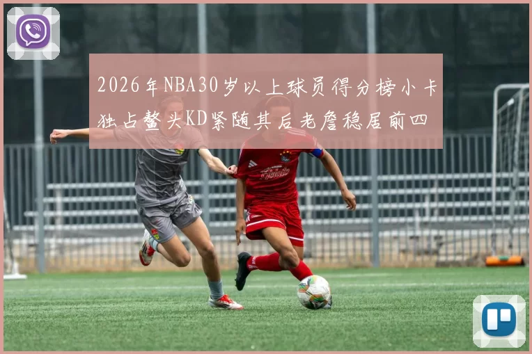 2026年NBA30岁以上球员得分榜小卡独占鳌头KD紧随其后老詹稳居前四