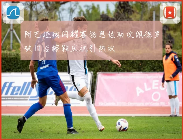 阿巴连线闪耀赛场恩佐助攻佩德罗破门后擦鞋庆祝引热议