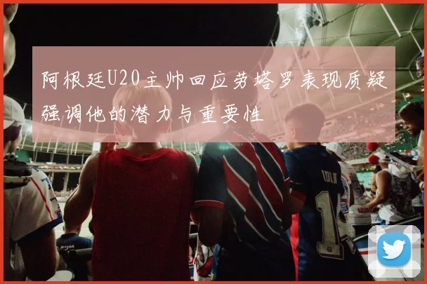 阿根廷U20主帅回应劳塔罗表现质疑强调他的潜力与重要性