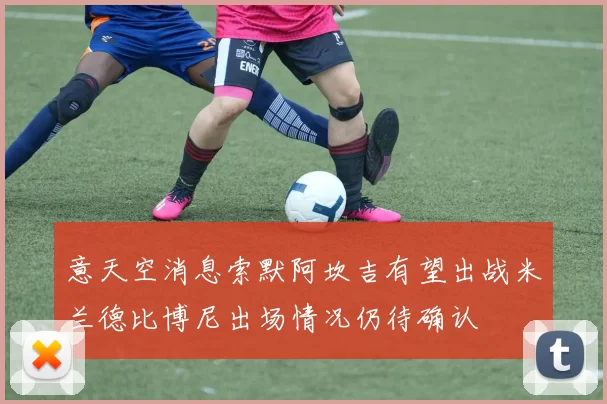 意天空消息索默阿坎吉有望出战米兰德比博尼出场情况仍待确认