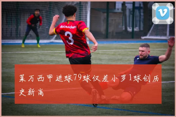 莱万西甲进球79球仅差小罗1球创历史新高