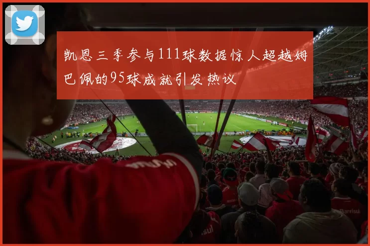 凯恩三季参与111球数据惊人超越姆巴佩的95球成就引发热议