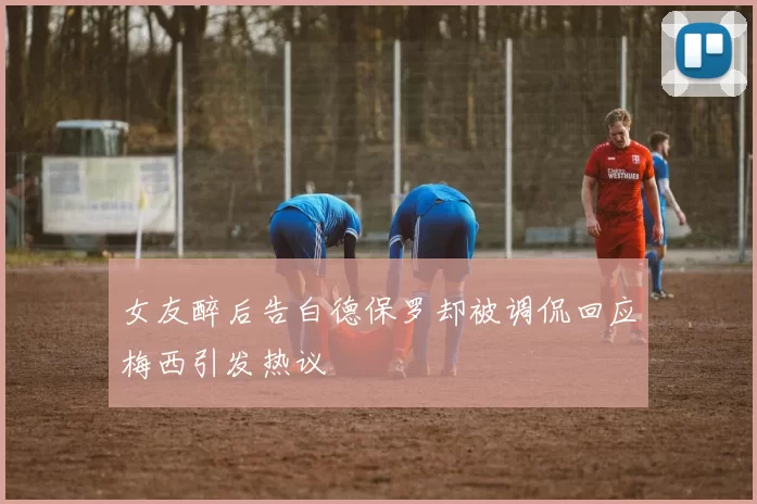 女友醉后告白德保罗却被调侃回应梅西引发热议