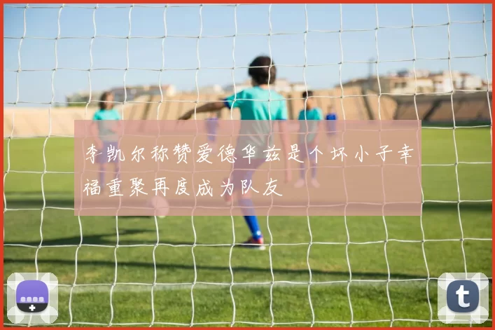 李凯尔称赞爱德华兹是个坏小子幸福重聚再度成为队友