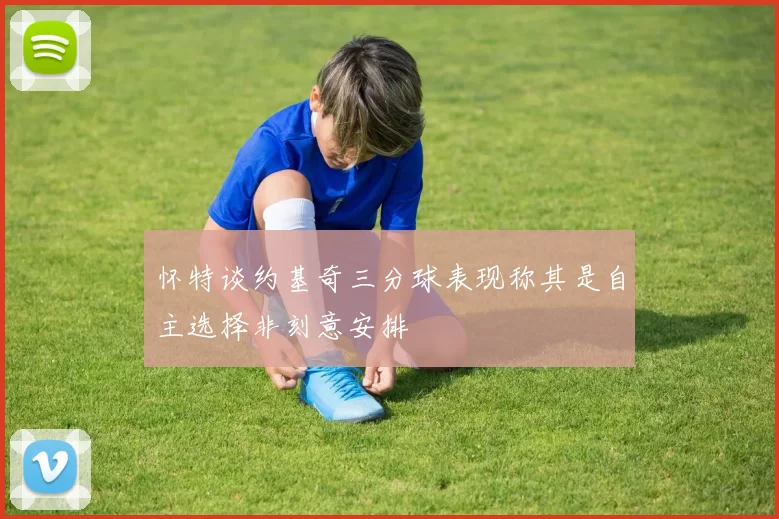 怀特谈约基奇三分球表现称其是自主选择非刻意安排