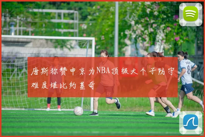 唐斯称赞申京为NBA顶级大个子防守难度堪比约基奇