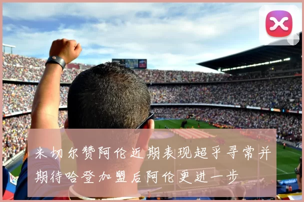 米切尔赞阿伦近期表现超乎寻常并期待哈登加盟后阿伦更进一步