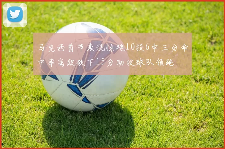 马克西首节表现惊艳10投6中三分命中率高效砍下15分助攻球队领跑