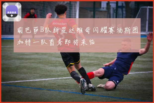 前巴萨B队新星达维奇闪耀赛场斯图加特一队首秀即将来临