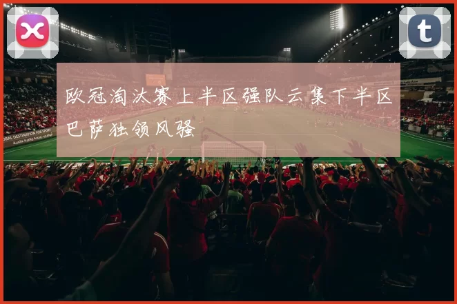 欧冠淘汰赛上半区强队云集下半区巴萨独领风骚