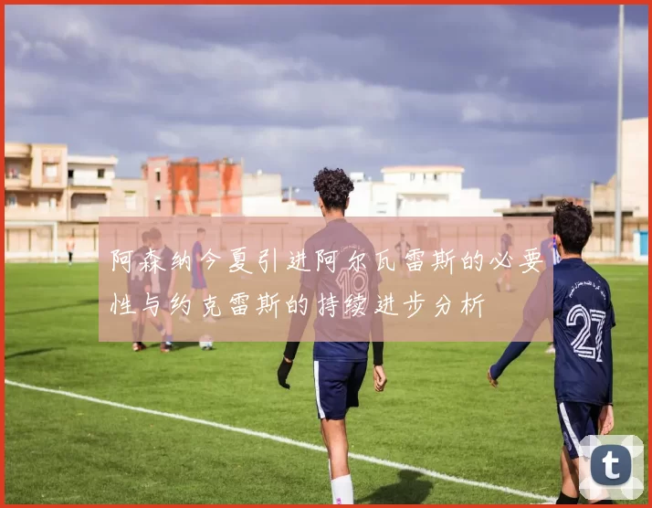 阿森纳今夏引进阿尔瓦雷斯的必要性与约克雷斯的持续进步分析