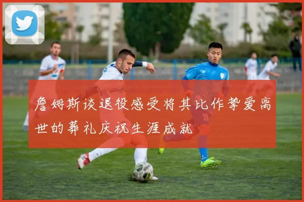 詹姆斯谈退役感受将其比作挚爱离世的葬礼庆祝生涯成就