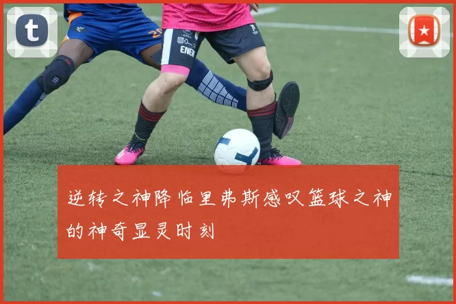 逆转之神降临里弗斯感叹篮球之神的神奇显灵时刻