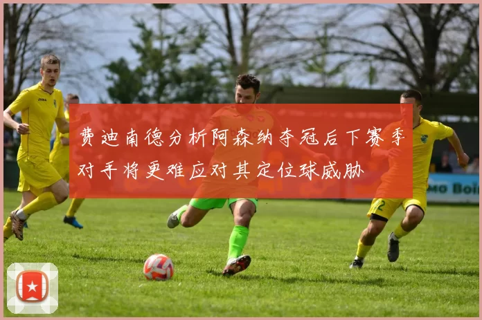 费迪南德分析阿森纳夺冠后下赛季对手将更难应对其定位球威胁