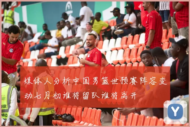 媒体人分析中国男篮世预赛阵容变动七月初谁将留队谁将离开
