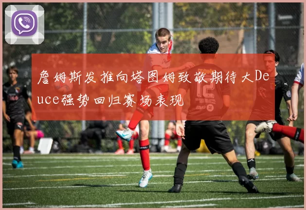 詹姆斯发推向塔图姆致敬期待大Deuce强势回归赛场表现